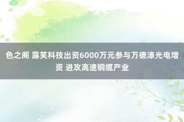 色之阁 露笑科技出资6000万元参与万德溙光电增资 进攻高速铜缆产业