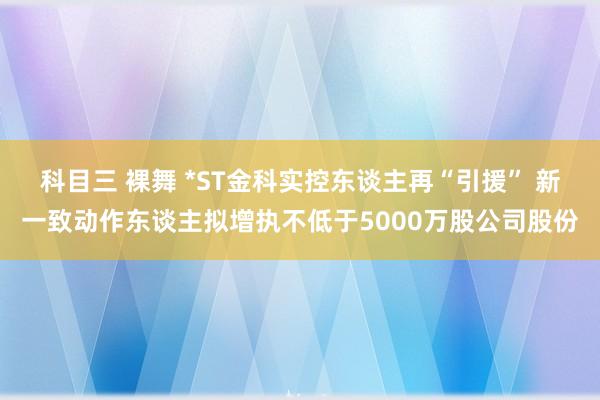 科目三 裸舞 *ST金科实控东谈主再“引援” 新一致动作东谈主拟增执不低于5000万股公司股份