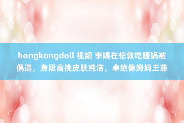 hongkongdoll 视频 李嫣在伦敦吃暖锅被偶遇，身段高挑皮肤纯洁，卓绝像姆妈王菲