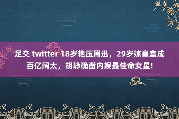 足交 twitter 18岁艳压周迅，29岁嫁皇室成百亿阔太，胡静确凿内娱最佳命女星!