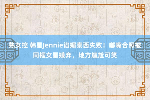 熟女控 韩星Jennie谄媚泰西失败！嘟嘴合照被同框女星嫌弃，地方尴尬可笑