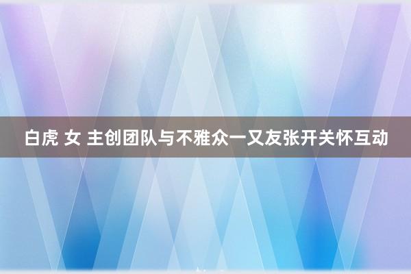 白虎 女 主创团队与不雅众一又友张开关怀互动