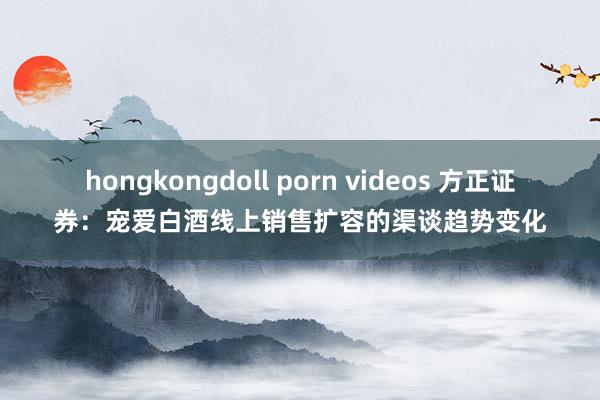 hongkongdoll porn videos 方正证券：宠爱白酒线上销售扩容的渠谈趋势变化