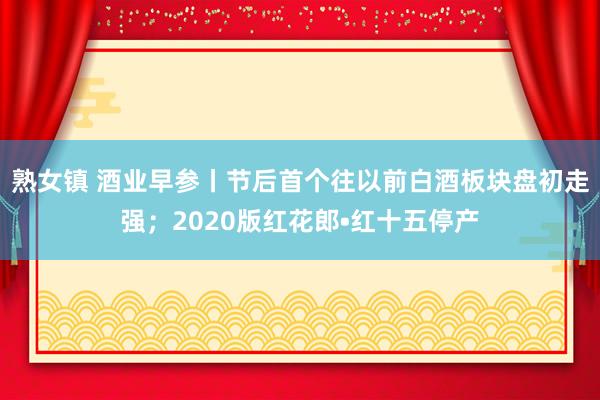 熟女镇 酒业早参丨节后首个往以前白酒板块盘初走强；2020版红花郎•红十五停产