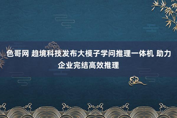 色哥网 趋境科技发布大模子学问推理一体机 助力企业完结高效推理