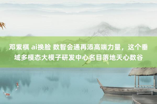 邓紫棋 ai换脸 数智会通再添高端力量，这个垂域多模态大模子研发中心名目落地天心数谷