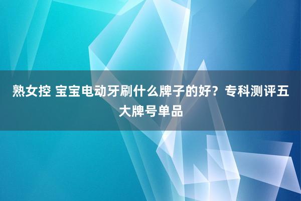 熟女控 宝宝电动牙刷什么牌子的好？专科测评五大牌号单品