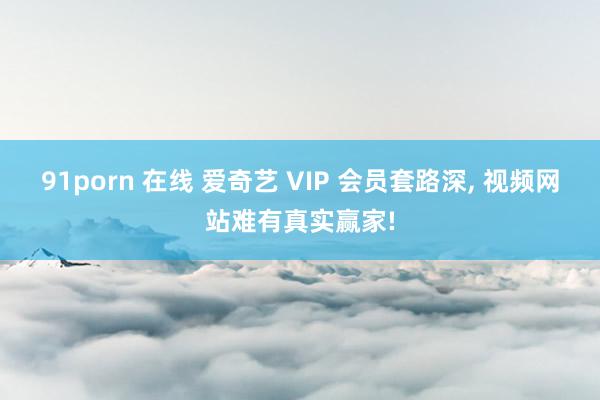 91porn 在线 爱奇艺 VIP 会员套路深, 视频网站难有真实赢家!