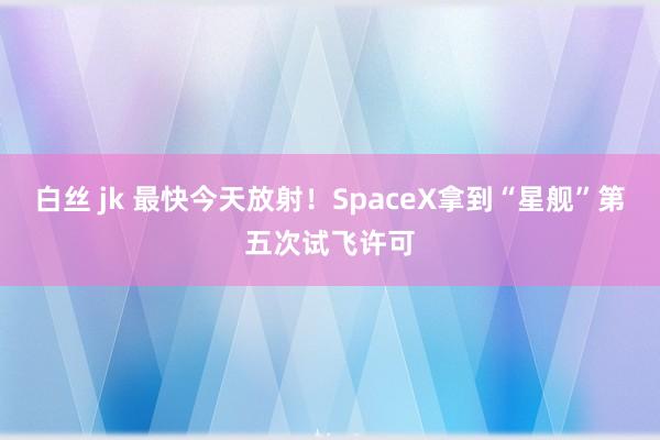 白丝 jk 最快今天放射！SpaceX拿到“星舰”第五次试飞许可