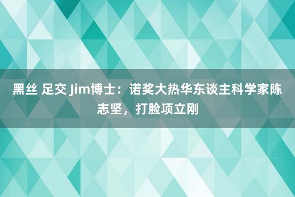 黑丝 足交 Jim博士：诺奖大热华东谈主科学家陈志坚，打脸项立刚