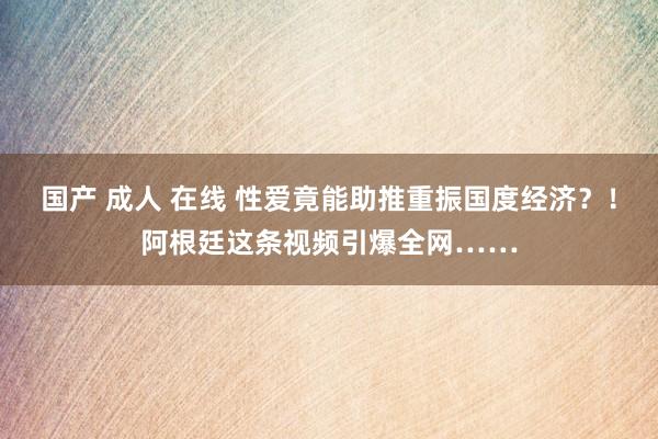 国产 成人 在线 性爱竟能助推重振国度经济？！阿根廷这条视频引爆全网……