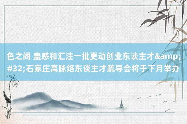 色之阁 蛊惑和汇注一批更动创业东谈主才&#32;石家庄高脉络东谈主才疏导会将于下月举办