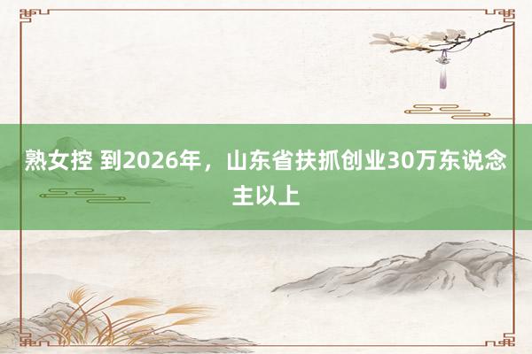 熟女控 到2026年，山东省扶抓创业30万东说念主以上