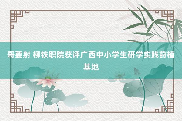 哥要射 柳铁职院获评广西中小学生研学实践莳植基地