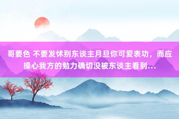 哥要色 不要发怵别东谈主月旦你可爱表功，而应操心我方的勉力确切没被东谈主看到…