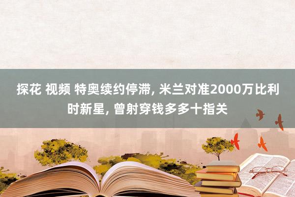 探花 视频 特奥续约停滞, 米兰对准2000万比利时新星, 曾射穿钱多多十指关