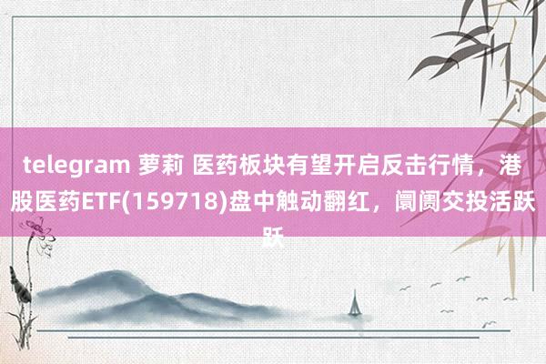 telegram 萝莉 医药板块有望开启反击行情，港股医药ETF(159718)盘中触动翻红，阛阓交投活跃