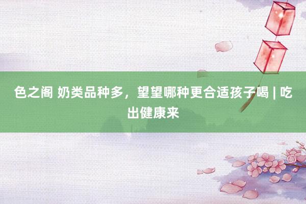 色之阁 奶类品种多，望望哪种更合适孩子喝 | 吃出健康来