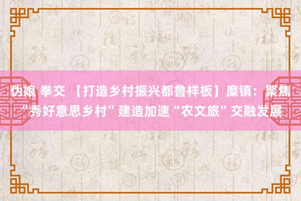 伪娘 拳交 【打造乡村振兴都鲁样板】糜镇：聚焦“秀好意思乡村”建造加速“农文旅”交融发展