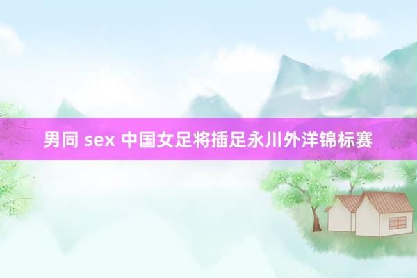 男同 sex 中国女足将插足永川外洋锦标赛