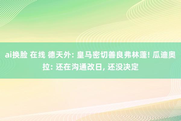 ai换脸 在线 德天外: 皇马密切善良弗林蓬! 瓜迪奥拉: 还在沟通改日, 还没决定