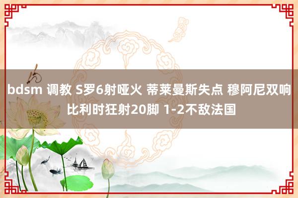 bdsm 调教 S罗6射哑火 蒂莱曼斯失点 穆阿尼双响 比利时狂射20脚 1-2不敌法国