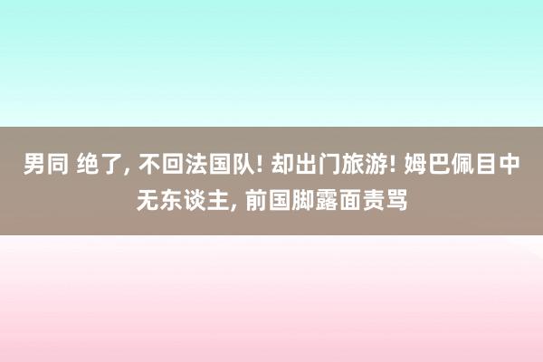 男同 绝了, 不回法国队! 却出门旅游! 姆巴佩目中无东谈主, 前国脚露面责骂