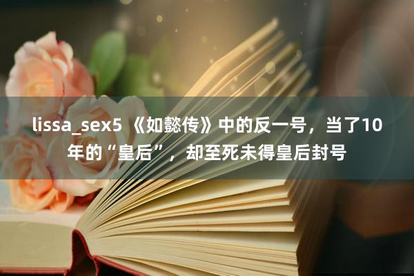 lissa_sex5 《如懿传》中的反一号，当了10年的“皇后”，却至死未得皇后封号