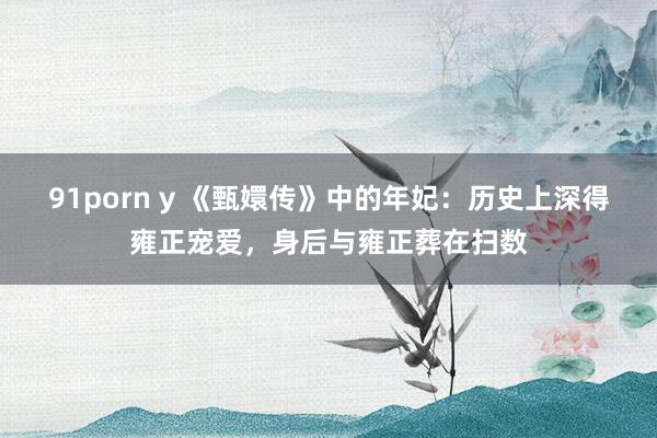 91porn y 《甄嬛传》中的年妃：历史上深得雍正宠爱，身后与雍正葬在扫数