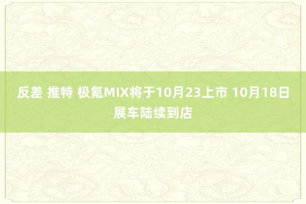 反差 推特 极氪MIX将于10月23上市 10月18日展车陆续到店