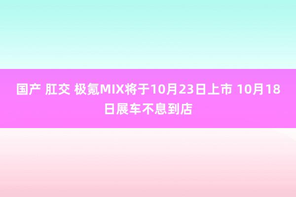 国产 肛交 极氪MIX将于10月23日上市 10月18日展车不息到店