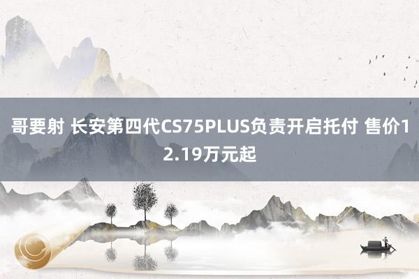 哥要射 长安第四代CS75PLUS负责开启托付 售价12.19万元起