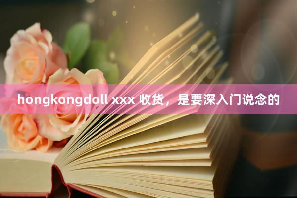 hongkongdoll xxx 收货，是要深入门说念的