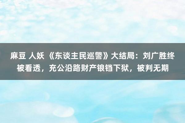 麻豆 人妖 《东谈主民巡警》大结局：刘广胜终被看透，充公沿路财产锒铛下狱，被判无期