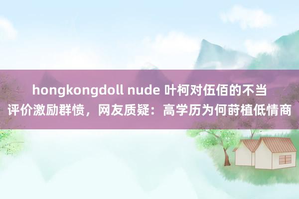 hongkongdoll nude 叶柯对伍佰的不当评价激励群愤，网友质疑：高学历为何莳植低情商