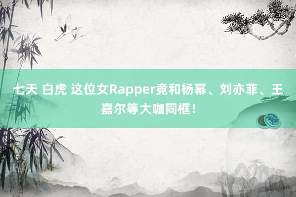 七天 白虎 这位女Rapper竟和杨幂、刘亦菲、王嘉尔等大咖同框！