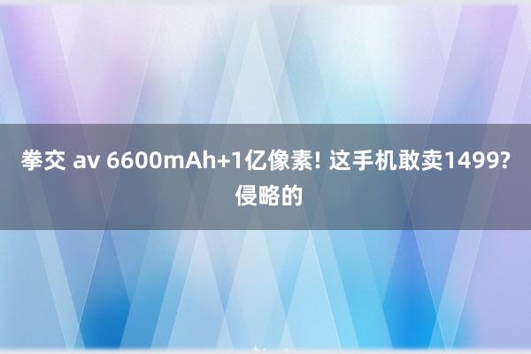 拳交 av 6600mAh+1亿像素! 这手机敢卖1499? 侵略的