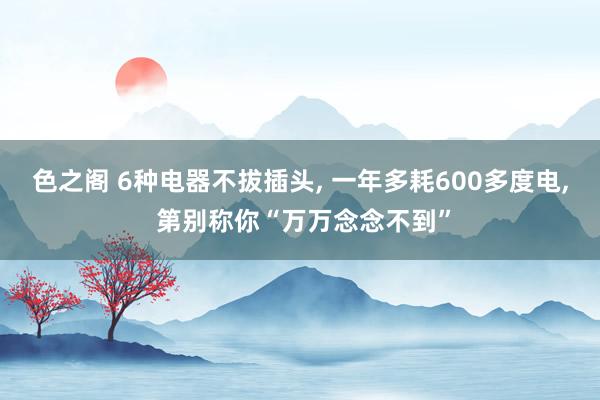 色之阁 6种电器不拔插头, 一年多耗600多度电, 第别称你“万万念念不到”