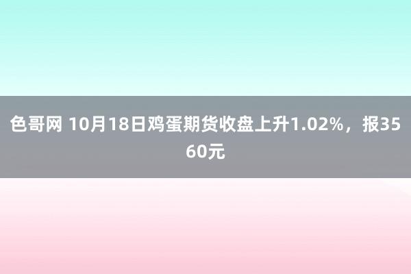 色哥网 10月18日鸡蛋期货收盘上升1.02%，报3560元