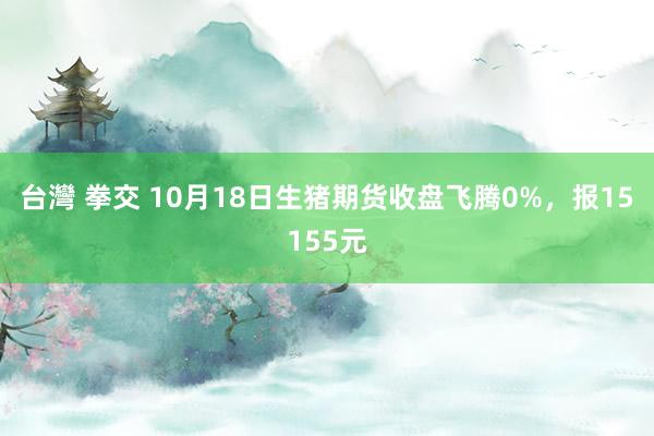 台灣 拳交 10月18日生猪期货收盘飞腾0%，报15155元