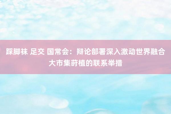 踩脚袜 足交 国常会：辩论部署深入激动世界融合大市集莳植的联系举措