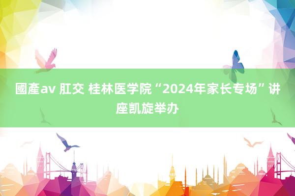 國產av 肛交 桂林医学院“2024年家长专场”讲座凯旋举办