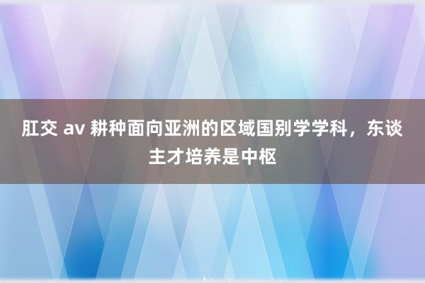 肛交 av 耕种面向亚洲的区域国别学学科，东谈主才培养是中枢