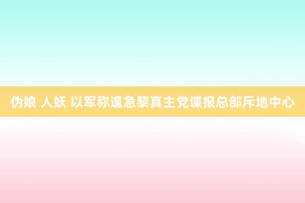 伪娘 人妖 以军称遑急黎真主党谍报总部斥地中心