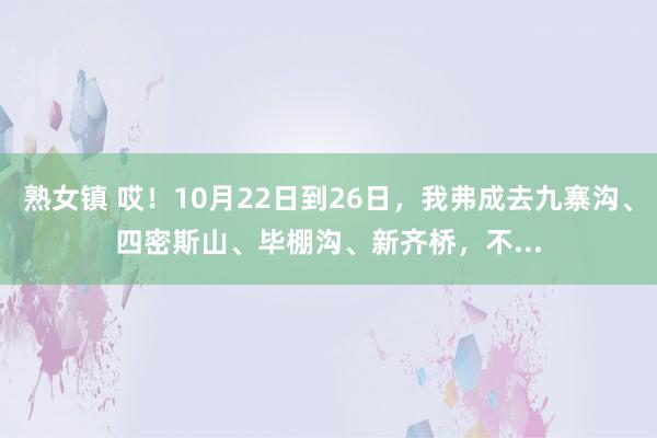 熟女镇 哎！10月22日到26日，我弗成去九寨沟、四密斯山、毕棚沟、新齐桥，不...