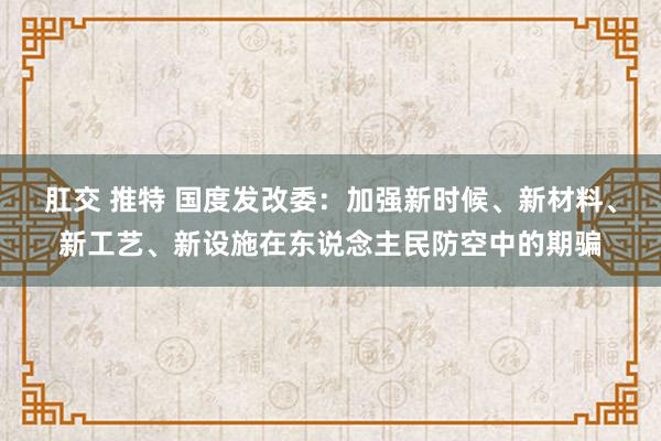 肛交 推特 国度发改委：加强新时候、新材料、新工艺、新设施在东说念主民防空中的期骗