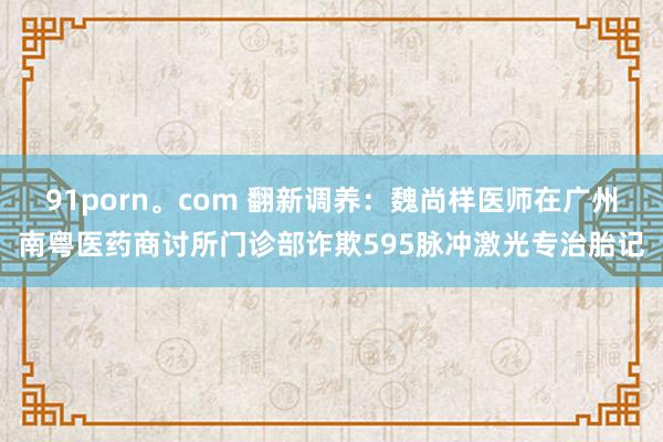 91porn。com 翻新调养：魏尚样医师在广州南粤医药商讨所门诊部诈欺595脉冲激光专治胎记