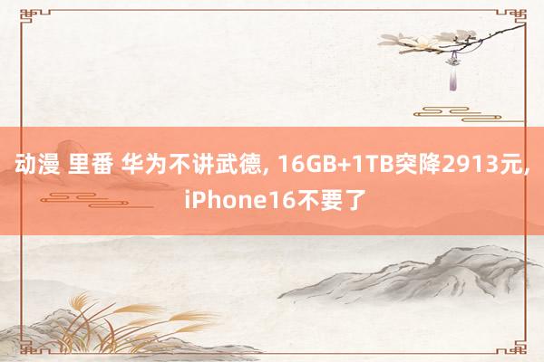 动漫 里番 华为不讲武德, 16GB+1TB突降2913元, iPhone16不要了