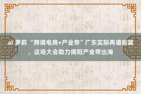 ai 萝莉 “跨境电商+产业带”广东实际再谱新篇，这场大会助力揭阳产业带出海