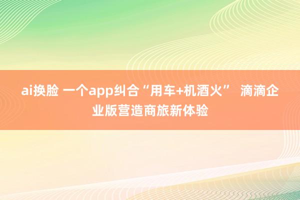 ai换脸 一个app纠合“用车+机酒火”  滴滴企业版营造商旅新体验